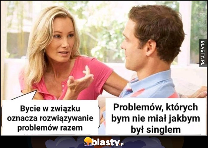 Bycie w związku oznacza rozwiązywanie problemów razem, problemów których bym nie miał jakbym był singlem Bycie w związku oznacza rozwiązywanie problemów razem, problemów których bym nie miał jakbym był singlem