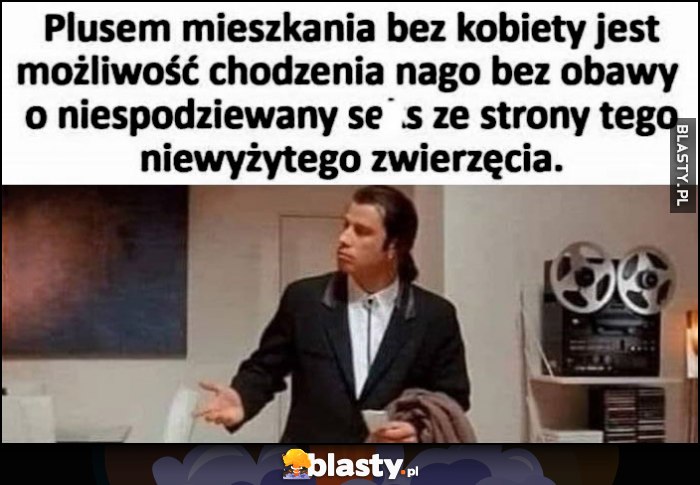 Plusem mieszkania bez kobiety jest możliwość chodzenia nago bez obawy o niespodziewany keks ze strony tego niewyżytego zwierzęcia Pulp Fiction Plusem mieszkania bez kobiety jest możliwość chodzenia nago bez obawy o niespodziewany keks ze strony tego niewyżytego zwierzęcia Pulp Fiction