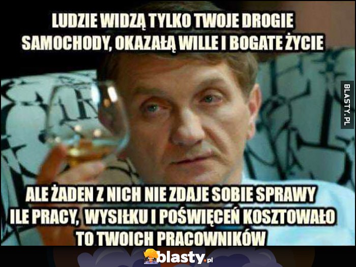 Janusz Tracz ludzie widzą tylko twoje drogie samochody, okazałą willę i bogate życie, ale żaden z nich nie zdaje sobie sprawy ile pracy, wysiłku i poświęceń kosztowało to twoich pracowników Janusz Tracz ludzie widzą tylko twoje drogie samochody, okazałą willę i bogate życie, ale żaden z nich nie zdaje sobie sprawy ile pracy, wysiłku i poświęceń kosztowało to twoich pracowników