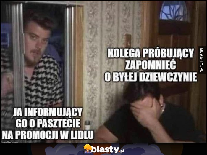 Kolega próbujący zapomnieć o byłej dziewczynie, ja informujący go o pasztecie na promocji w Lidlu Chłopaki z Baraków Kolega próbujący zapomnieć o byłej dziewczynie, ja informujący go o pasztecie na promocji w Lidlu Chłopaki z Baraków