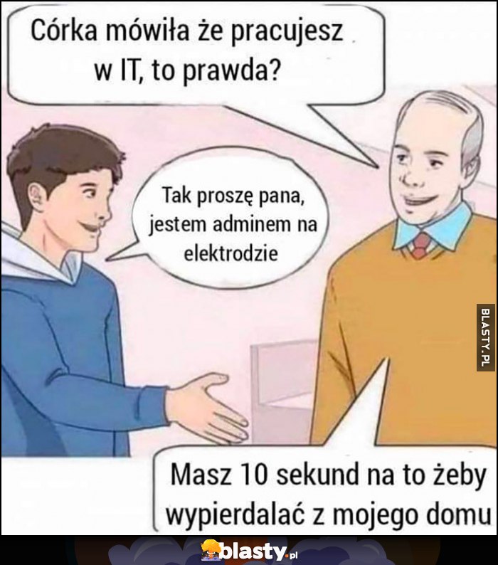 Córka mówiła, że pracujesz w IT, to prawda? Tak, jestem adminem na elektrodzie, masz 10 sekund żeby wypieprzać z mojego domu Córka mówiła, że pracujesz w IT, to prawda? Tak, jestem adminem na elektrodzie, masz 10 sekund żeby wypieprzać z mojego domu