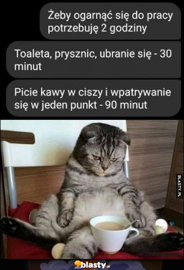 Żeby ogarnąć się do pracy potrzebuję 2 godziny - toaleta, prysznic, ubranie - 30 minut, picie kawy i wpatrywanie się w jeden punkt - 90 minut Żeby ogarnąć się do pracy potrzebuję 2 godziny - toaleta, prysznic, ubranie - 30 minut, picie kawy i wpatrywanie się w jeden punkt - 90 minut