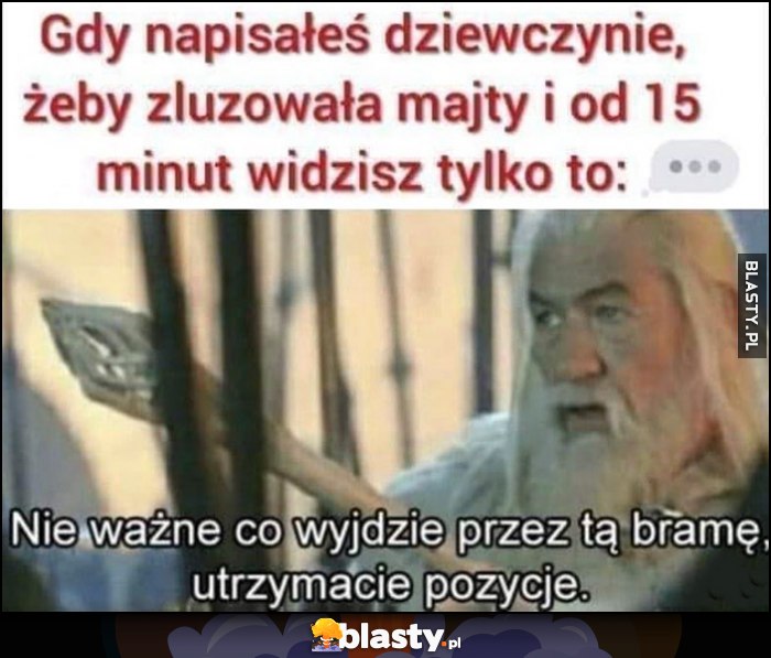 Gdy napisałeś dziewczynie, żeby luzowała majty i od 15 minut widzisz tylko 3 kropki wielokropek. Gandalf: nie ważne co wyjdzie przez tę bramę, utrzymajcie pozycje Gdy napisałeś dziewczynie, żeby luzowała majty i od 15 minut widzisz tylko 3 kropki wielokropek. Gandalf: nie ważne co wyjdzie przez tę bramę, utrzymajcie pozycje