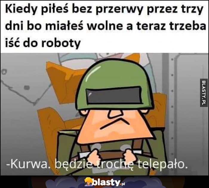 Kiedy piłeś bez pierwy przez trzy dni bo miałeś wolne, a teraz trzeba iść do roboty, będzie trochę telepało Kapitan Bomba Kiedy piłeś bez pierwy przez trzy dni bo miałeś wolne, a teraz trzeba iść do roboty, będzie trochę telepało Kapitan Bomba