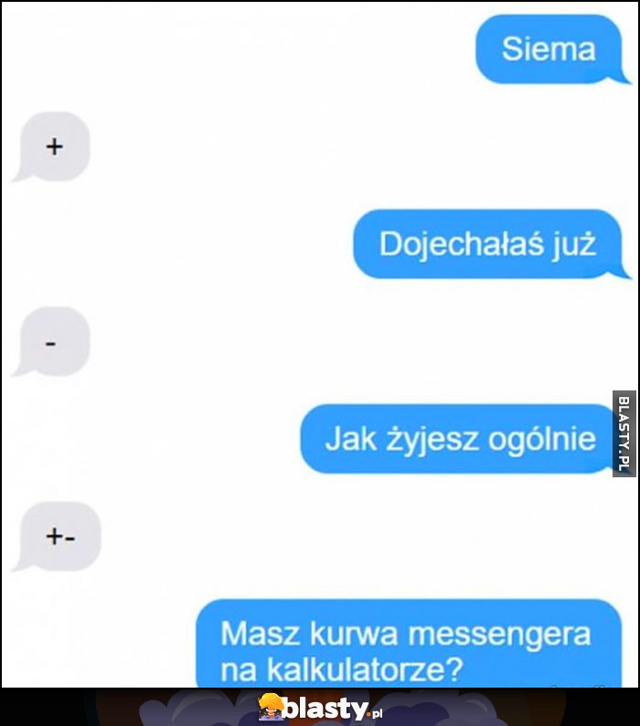 Siema + dojechałaś juz - jak żyjesz ogólnie +- masz kurna messengera na kalkulatorze? Siema + dojechałaś juz - jak żyjesz ogólnie +- masz kurna messengera na kalkulatorze?