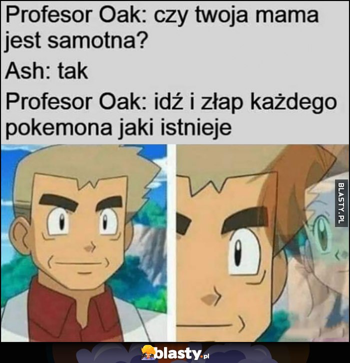 Profesor Oak: czy twoja mama jest samotna? Ash: tak. Profesor Oak: idź i złam każdego Pokemona jaki istnieje Profesor Oak: czy twoja mama jest samotna? Ash: tak. Profesor Oak: idź i złam każdego Pokemona jaki istnieje