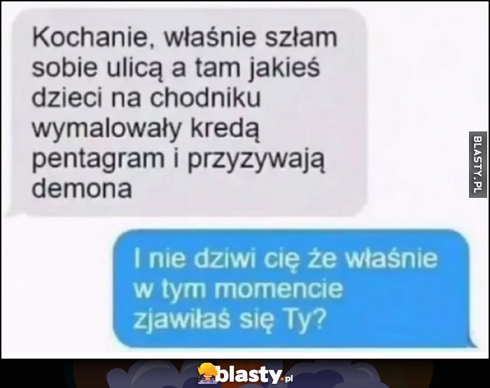 Szłam ulicą dzieci wymalowały pentagram i przyzywają demona. I nie dziwi cię, że właśnie w tym momencie zjawiłaś się ty? Szłam ulicą dzieci wymalowały pentagram i przyzywają demona. I nie dziwi cię, że właśnie w tym momencie zjawiłaś się ty?