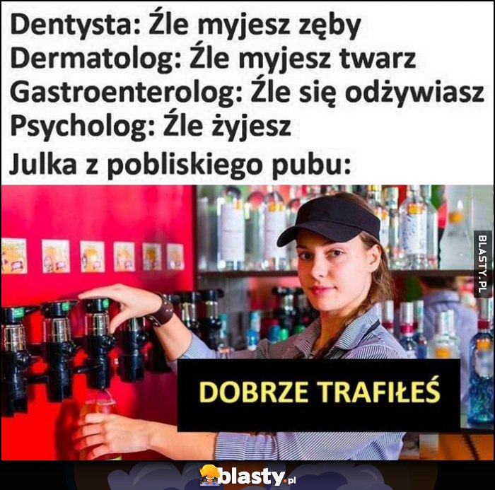 Dentysta, dermatolog, lekarze, psycholog: źle wszystko robisz. Julka z pobliskiego baru: dobrze trafiłeś Dentysta, dermatolog, lekarze, psycholog: źle wszystko robisz. Julka z pobliskiego baru: dobrze trafiłeś