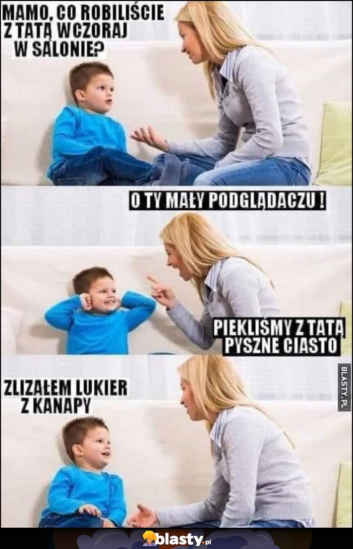 Mamo co wczoraj robiliście z tatą w salonie? O ty mały podglądaczu, piekliśmy z tatą pyszne ciasto, zlizałem lukier z kanapy Mamo co wczoraj robiliście z tatą w salonie? O ty mały podglądaczu, piekliśmy z tatą pyszne ciasto, zlizałem lukier z kanapy
