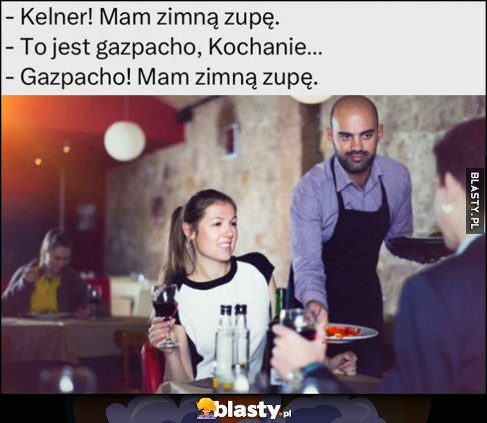 Kelner mam zimną zupę, to jest gazpacho kochanie, gazpacho mam zimną zupę Kelner mam zimną zupę, to jest gazpacho kochanie, gazpacho mam zimną zupę