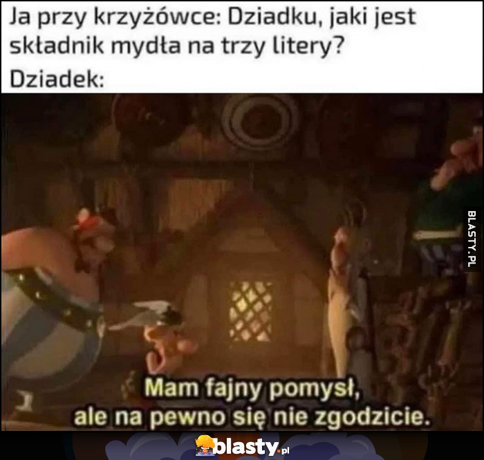 Ja przy krzyżówce: dziadku, jaki jest składnik mydła na 3 litery? Dziadek: mam fajny pomysł, ale na pewno się nie zgodzicie Ja przy krzyżówce: dziadku, jaki jest składnik mydła na 3 litery? Dziadek: mam fajny pomysł, ale na pewno się nie zgodzicie