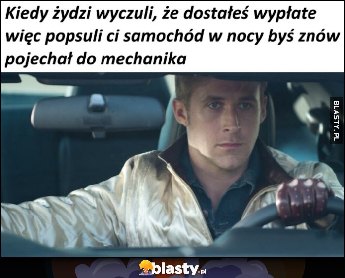 Kiedy Żydzi wyczuli, ze dostałeś wypłatę, więc popsuli ci samochód w nocy byś znów pojechał do mechanika Kiedy Żydzi wyczuli, ze dostałeś wypłatę, więc popsuli ci samochód w nocy byś znów pojechał do mechanika