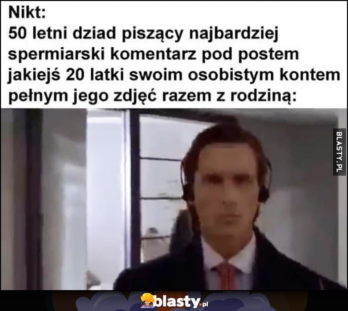 Nikt, 50-letni dziad piszący najbardziej spermiarski komentarz pod postem jakiejś 20-latki swoim osobistym kontem pełnym jego zdjęć razem z rodziną Nikt, 50-letni dziad piszący najbardziej spermiarski komentarz pod postem jakiejś 20-latki swoim osobistym kontem pełnym jego zdjęć razem z rodziną