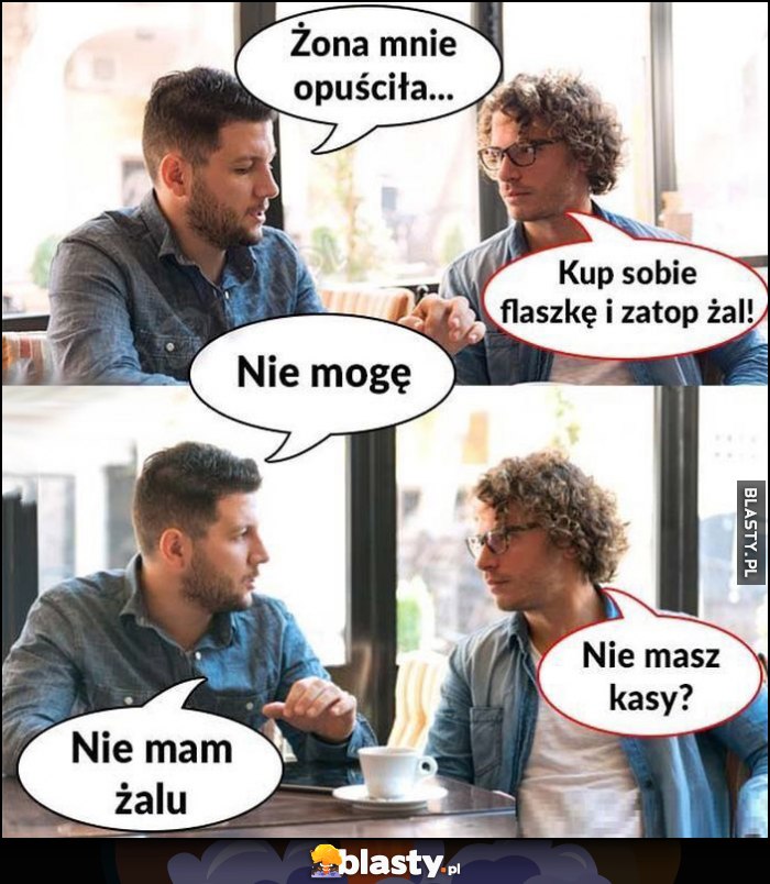 Żona mnie opuściła, kup sobie flaszkę i zatop żal. Nie mogę, nie masz kasy? Nie mam żalu Żona mnie opuściła, kup sobie flaszkę i zatop żal. Nie mogę, nie masz kasy? Nie mam żalu