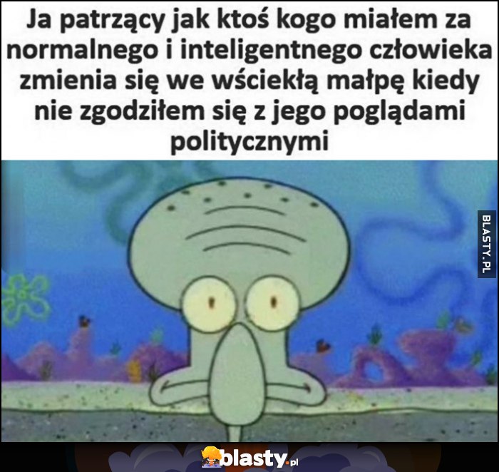 Ja patrzący jak ktoś kogo miałem za normalnego i inteligentnego człowieka zmienia się we wściekłą małpę kiedy nie zgodziłem się z jego poglądami politycznymi Ja patrzący jak ktoś kogo miałem za normalnego i inteligentnego człowieka zmienia się we wściekłą małpę kiedy nie zgodziłem się z jego poglądami politycznymi