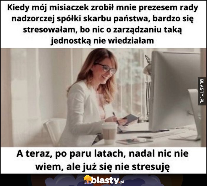Mąż zrobił laskę prezesem rady nadzorczej spółki skarbu państwa, bardzo się stresowała, bo nic o tym nie wiem, po latach nadal nic nie wiem, ale już się nie stresuję Mąż zrobił laskę prezesem rady nadzorczej spółki skarbu państwa, bardzo się stresowała, bo nic o tym nie wiem, po latach nadal nic nie wiem, ale już się nie stresuję