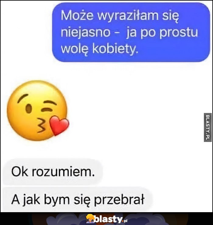 Może wyraziłam się niejasno - po prostu wolę kobiety. Ok rozumiem, a jak bym się przebrał? Może wyraziłam się niejasno - po prostu wolę kobiety. Ok rozumiem, a jak bym się przebrał?