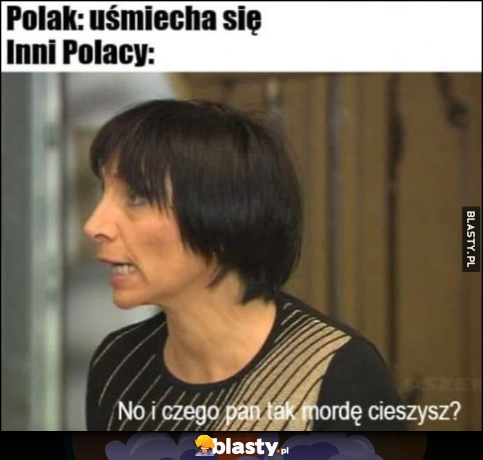 Polak: uśmiecha się, inni Polacy: no i czego pan tak mordę cieszysz? Polak: uśmiecha się, inni Polacy: no i czego pan tak mordę cieszysz?