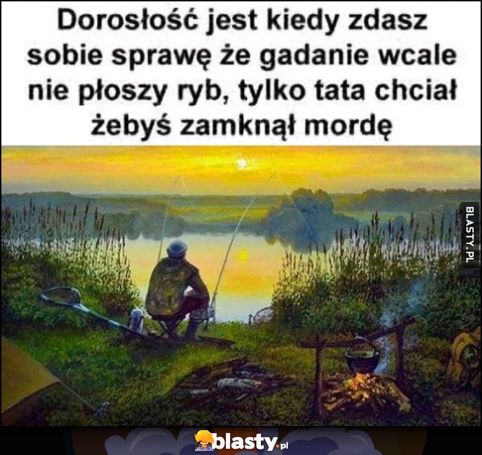 Dorosłość jest kiedy zdasz sobie sprawę, że gadanie wcale nie płoszy ryb, tylko tata chciał żebyś zamknął mordę Dorosłość jest kiedy zdasz sobie sprawę, że gadanie wcale nie płoszy ryb, tylko tata chciał żebyś zamknął mordę